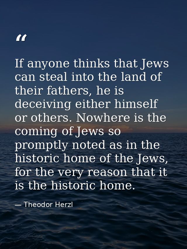 If anyone thinks that Jews can steal into the land of their fathers, he is deceiving either himself or others. Nowhere i — Theodor Herzl