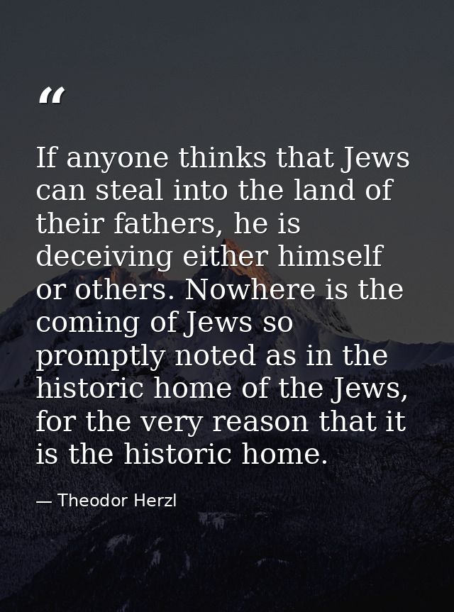 If anyone thinks that Jews can steal into the land of their fathers, he is deceiving either himself or others. Nowhere i — Theodor Herzl