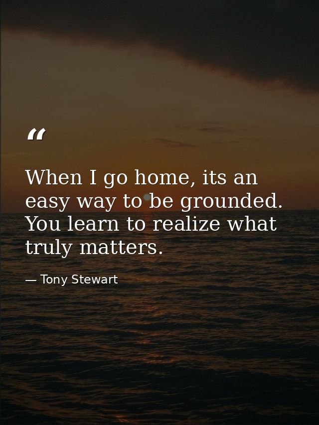 When I go home, its an easy way to be grounded. You learn to realize what truly matters. — Tony Stewart