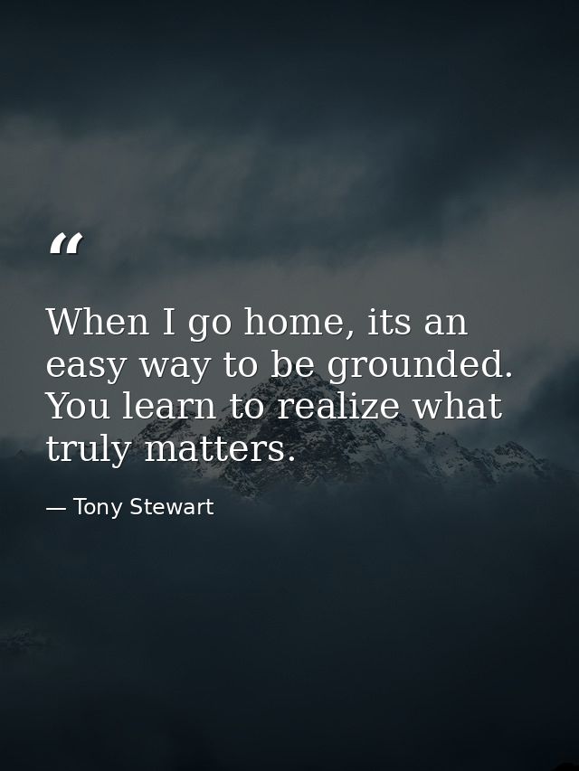 When I go home, its an easy way to be grounded. You learn to realize what truly matters. — Tony Stewart