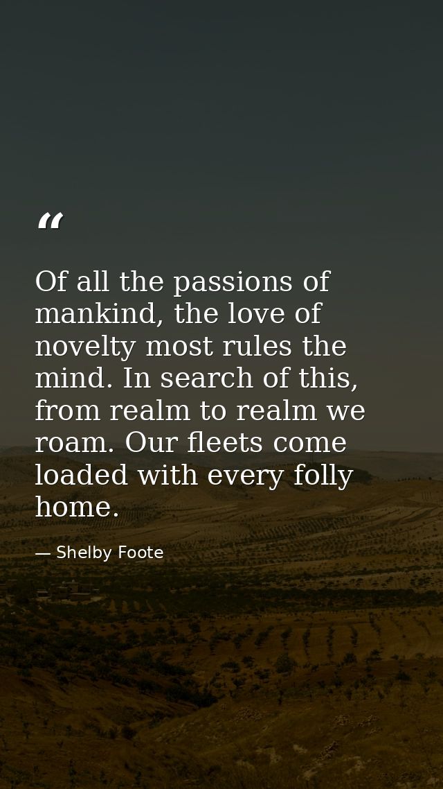 Of all the passions of mankind, the love of novelty most rules the mind. In search of this, from realm to realm we roam. — Shelby Foote