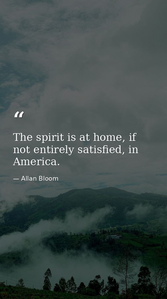 The spirit is at home, if not entirely satisfied, in America. — Allan Bloom