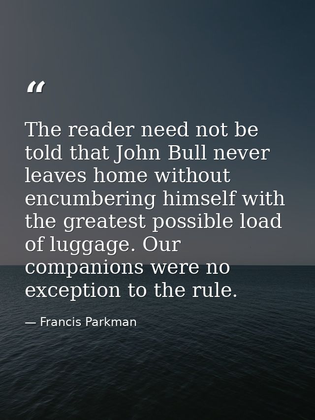 The reader need not be told that John Bull never leaves home without encumbering himself with the greatest possible load — Francis Parkman