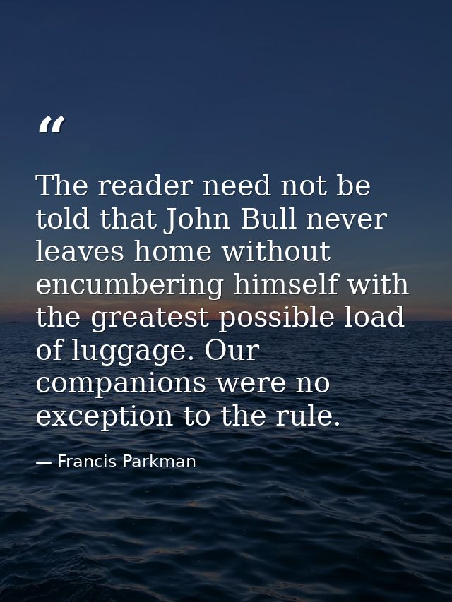 The reader need not be told that John Bull never leaves home without encumbering himself with the greatest possible load — Francis Parkman
