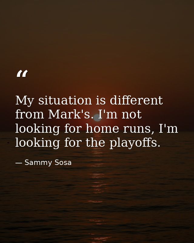 My situation is different from Mark's. I'm not looking for home runs, I'm looking for the playoffs. — Sammy Sosa