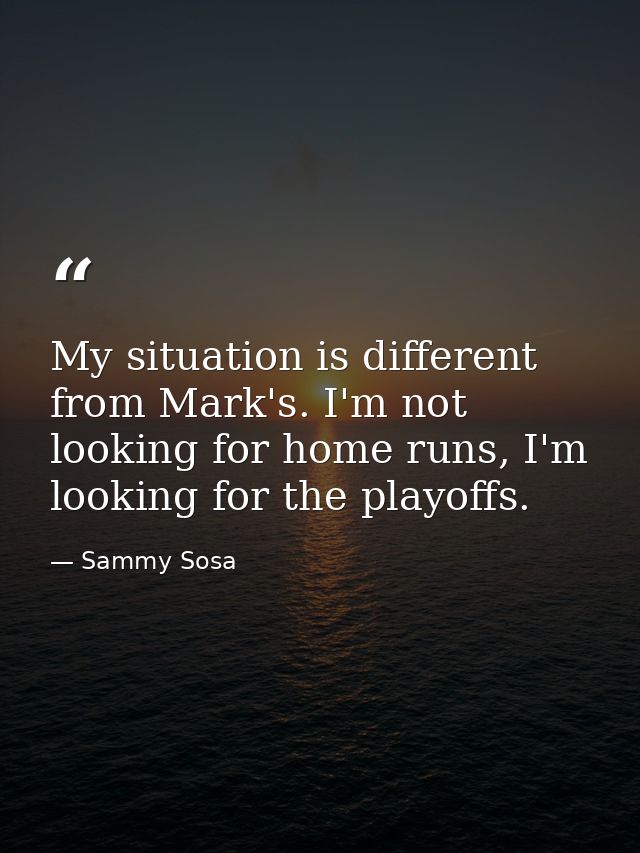My situation is different from Mark's. I'm not looking for home runs, I'm looking for the playoffs. — Sammy Sosa