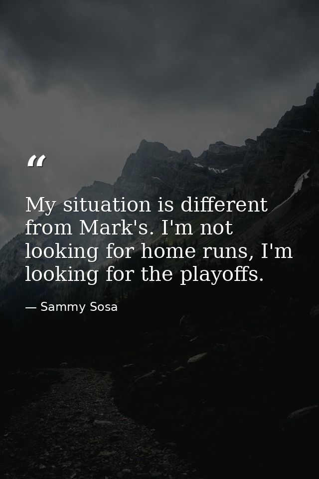 My situation is different from Mark's. I'm not looking for home runs, I'm looking for the playoffs. — Sammy Sosa