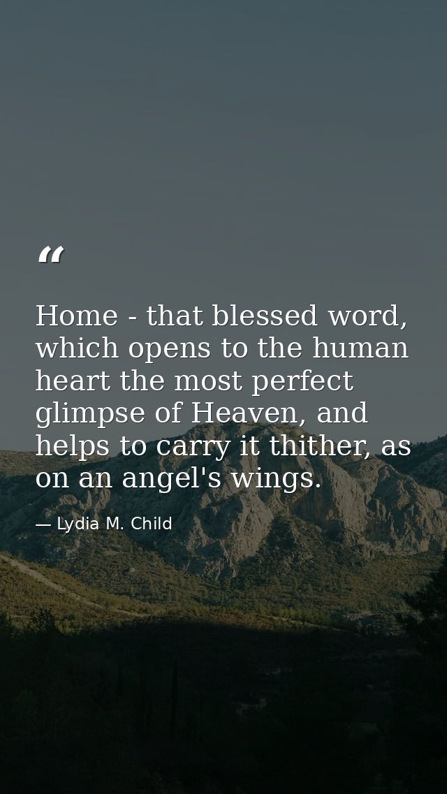 Home - that blessed word, which opens to the human heart the most perfect glimpse of Heaven, and helps to carry it thith — Lydia M. Child