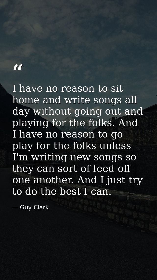I have no reason to sit home and write songs all day without going out and playing for the folks. And I have no reason t — Guy Clark