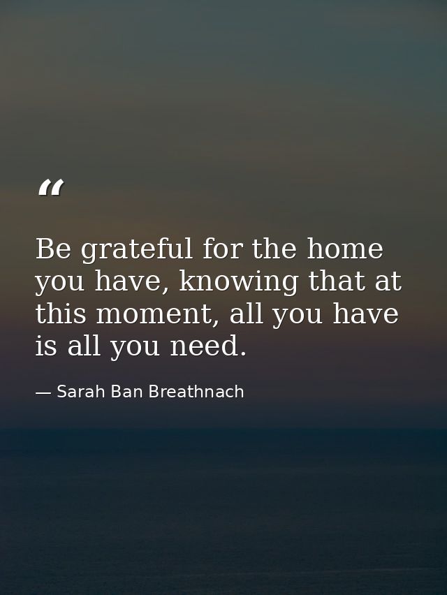 Be grateful for the home you have, knowing that at this moment, all you have is all you need. — Sarah Ban Breathnach