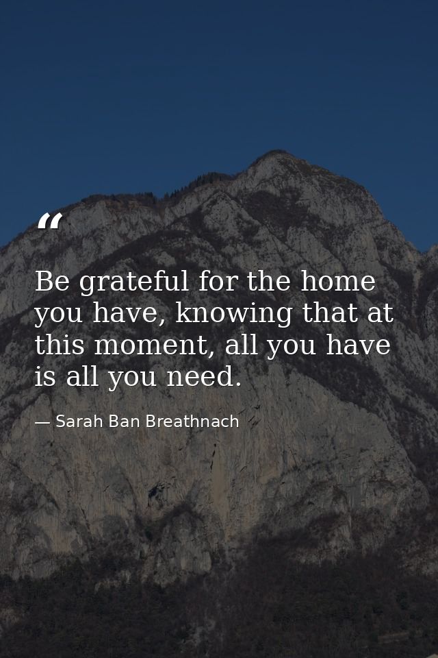 Be grateful for the home you have, knowing that at this moment, all you have is all you need. — Sarah Ban Breathnach