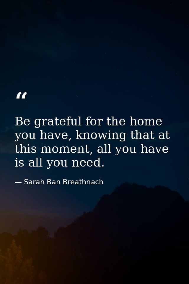 Be grateful for the home you have, knowing that at this moment, all you have is all you need. — Sarah Ban Breathnach
