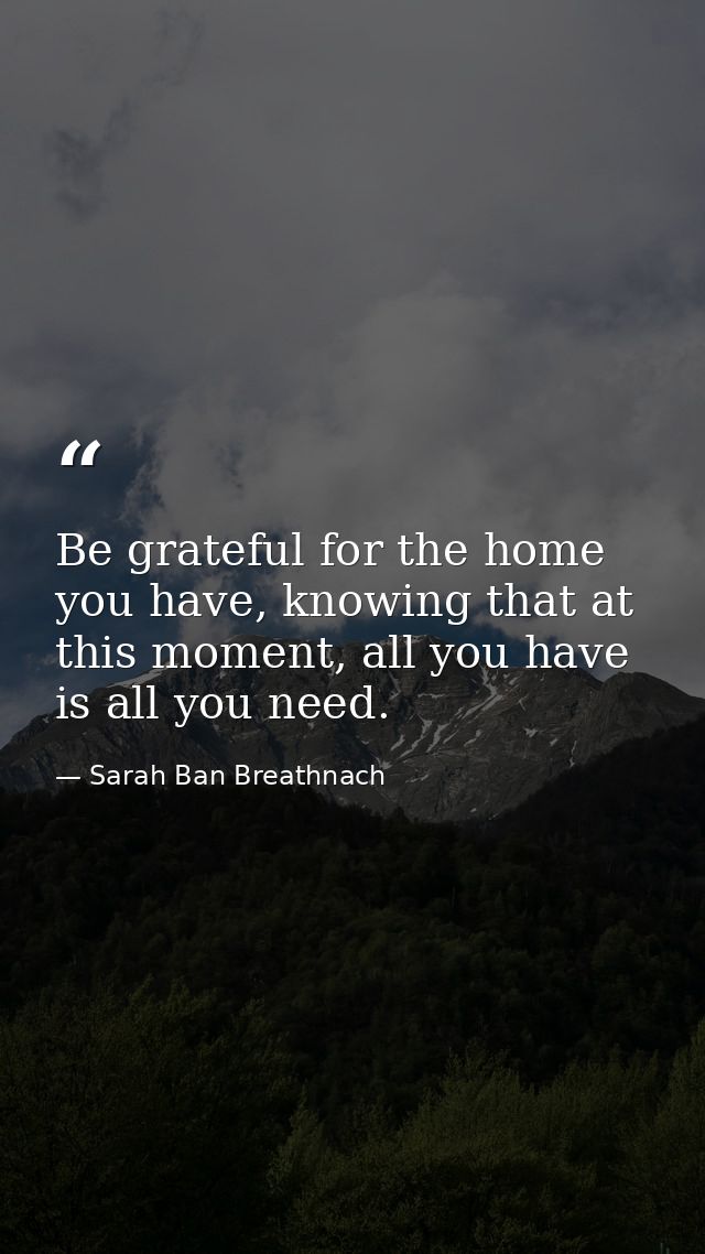 Be grateful for the home you have, knowing that at this moment, all you have is all you need. — Sarah Ban Breathnach