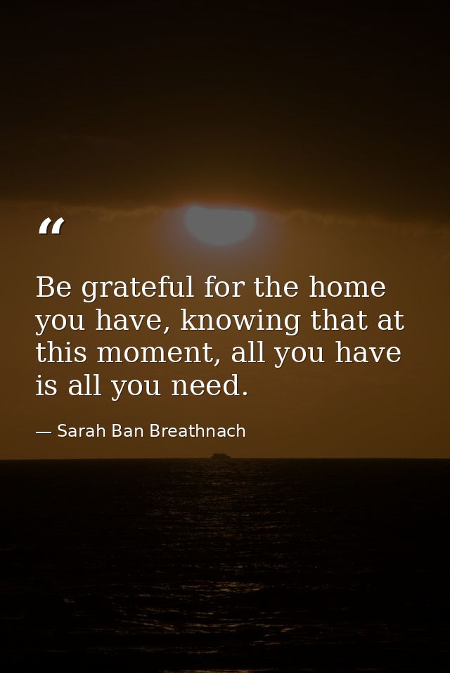 Be grateful for the home you have, knowing that at this moment, all you have is all you need. — Sarah Ban Breathnach