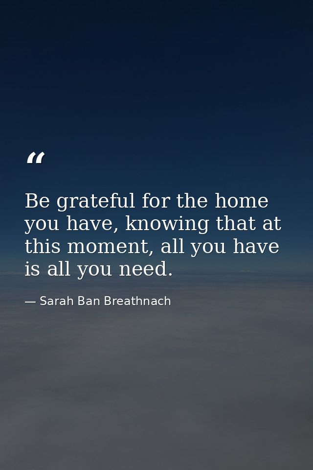 Be grateful for the home you have, knowing that at this moment, all you have is all you need. — Sarah Ban Breathnach