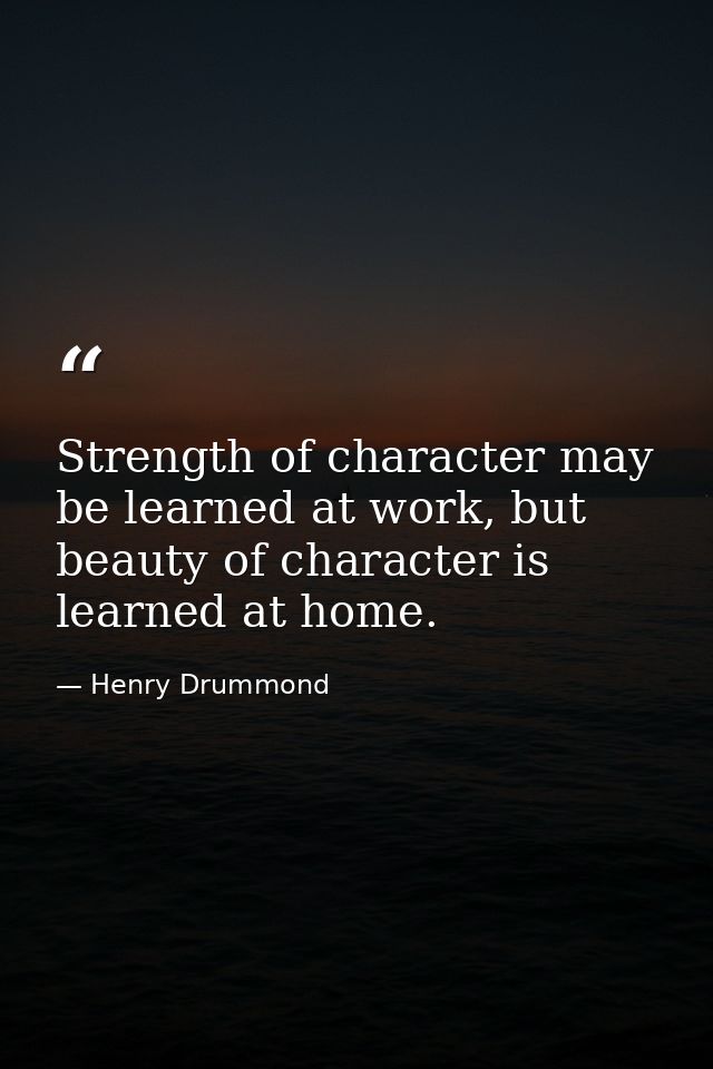 Strength of character may be learned at work, but beauty of character is learned at home. — Henry Drummond