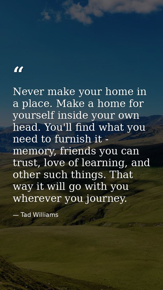 Never make your home in a place. Make a home for yourself inside your own head. You'll find what you need to furnish it  — Tad Williams