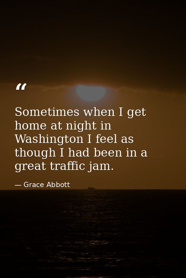 Sometimes when I get home at night in Washington I feel as though I had been in a great traffic jam. — Grace Abbott