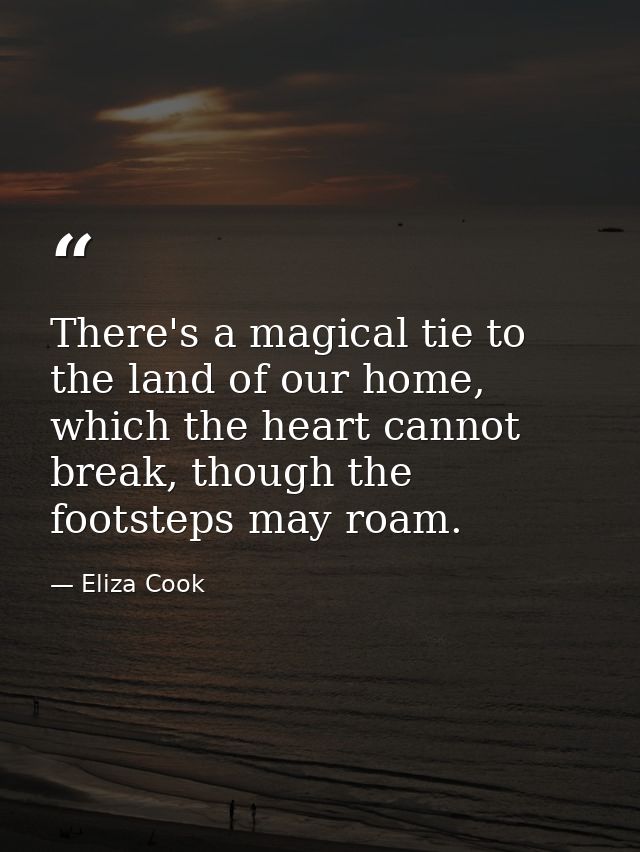 There's a magical tie to the land of our home, which the heart cannot break, though the footsteps may roam. — Eliza Cook