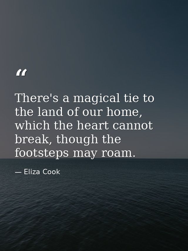 There's a magical tie to the land of our home, which the heart cannot break, though the footsteps may roam. — Eliza Cook