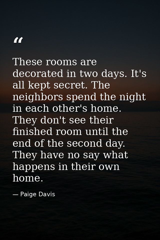 These rooms are decorated in two days. It's all kept secret. The neighbors spend the night in each other's home. They do — Paige Davis