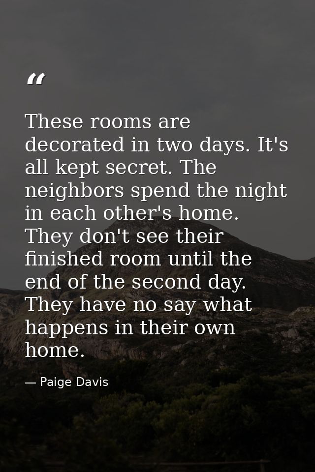 These rooms are decorated in two days. It's all kept secret. The neighbors spend the night in each other's home. They do — Paige Davis