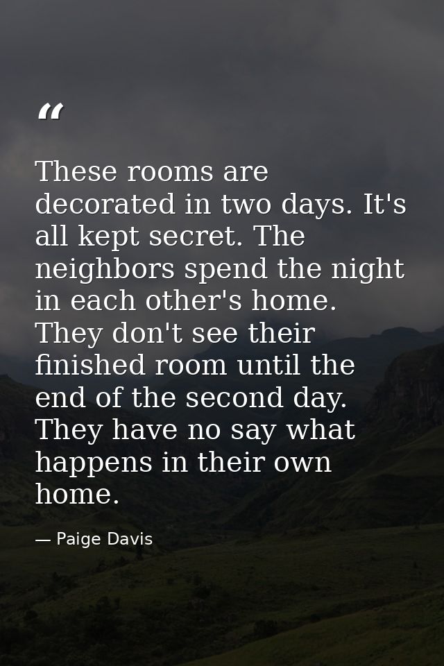 These rooms are decorated in two days. It's all kept secret. The neighbors spend the night in each other's home. They do — Paige Davis