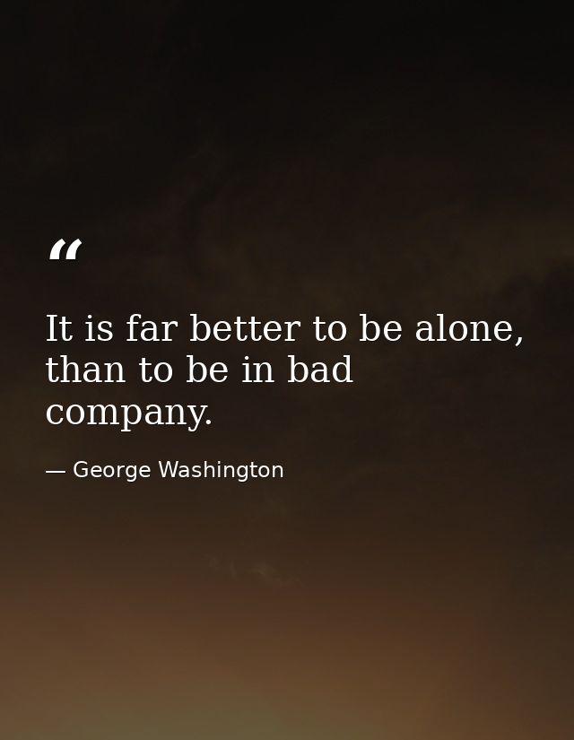 It is far better to be alone, than to be in bad company. — George Washington