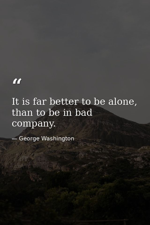 It is far better to be alone, than to be in bad company. — George Washington
