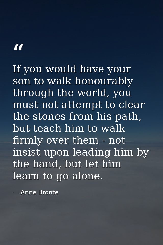 If you would have your son to walk honourably through the world, you must not attempt to clear the stones from his path, — Anne Bronte