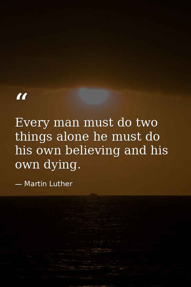 Every man must do two things alone he must do his own believing and his own dying. — Martin Luther