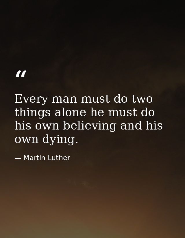 Every man must do two things alone he must do his own believing and his own dying. — Martin Luther