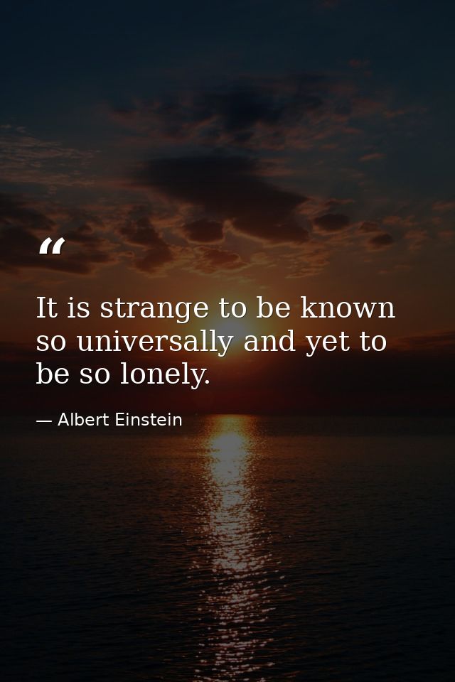 It is strange to be known so universally and yet to be so lonely. — Albert Einstein
