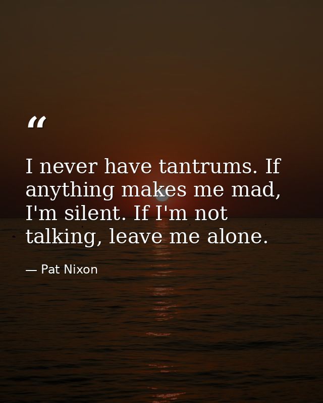 I never have tantrums. If anything makes me mad, I'm silent. If I'm not talking, leave me alone. — Pat Nixon