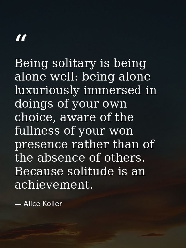 Being solitary is being alone well: being alone luxuriously immersed in doings of your own choice, aware of the fullness — Alice Koller