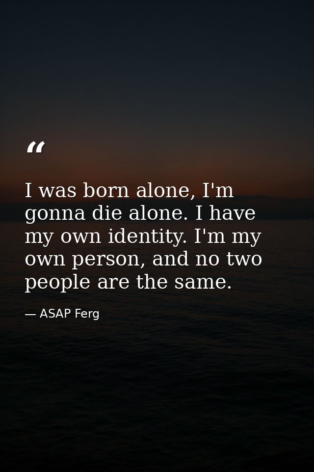 I was born alone, I'm gonna die alone. I have my own identity. I'm my own person, and no two people are the same. — ASAP Ferg