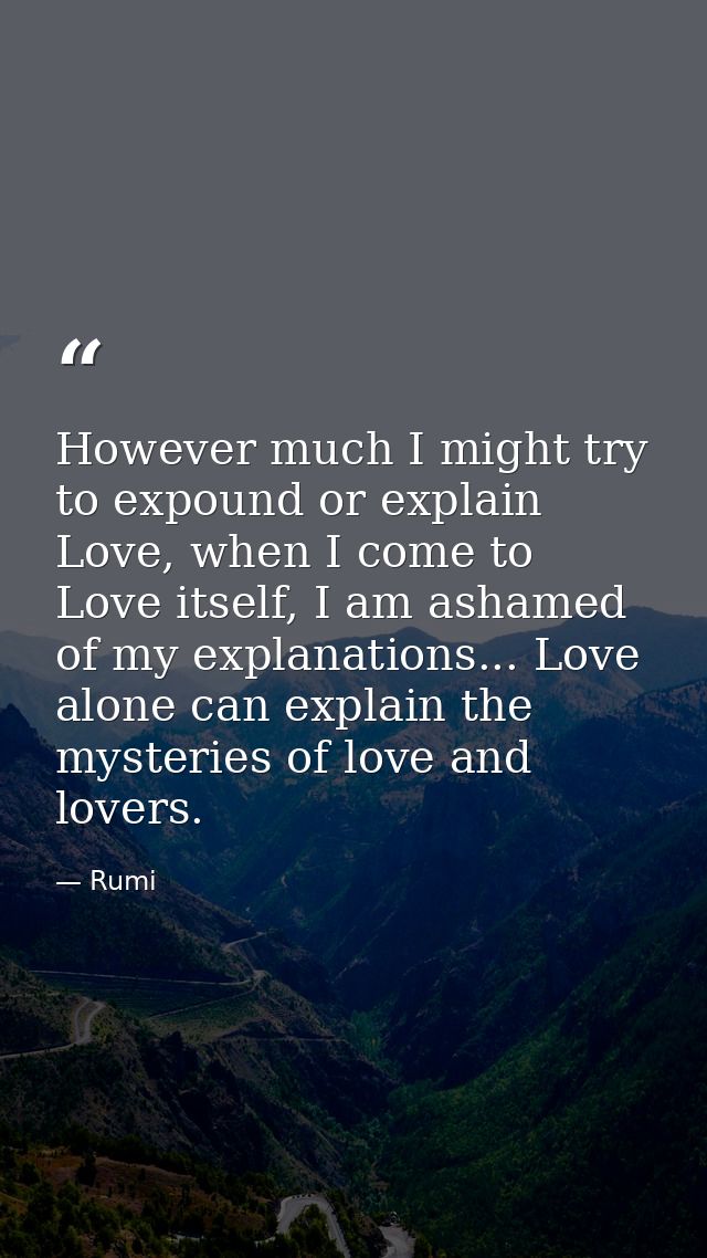 However much I might try to expound or explain Love, when I come to Love itself, I am ashamed of my explanations... Love — Rumi