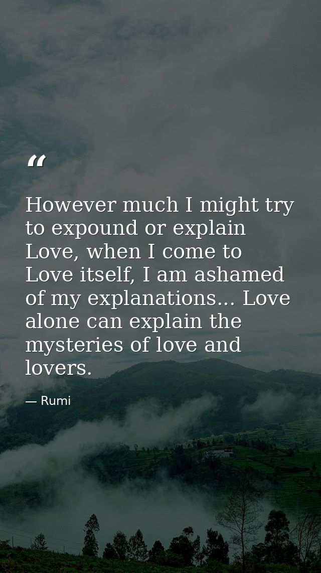 However much I might try to expound or explain Love, when I come to Love itself, I am ashamed of my explanations... Love — Rumi