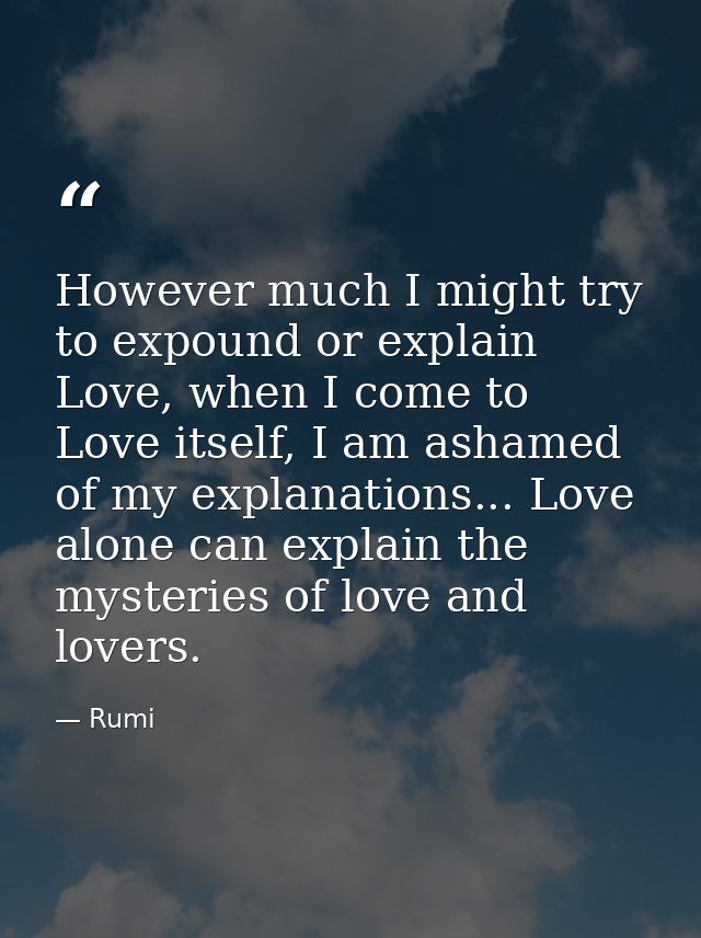 However much I might try to expound or explain Love, when I come to Love itself, I am ashamed of my explanations... Love — Rumi