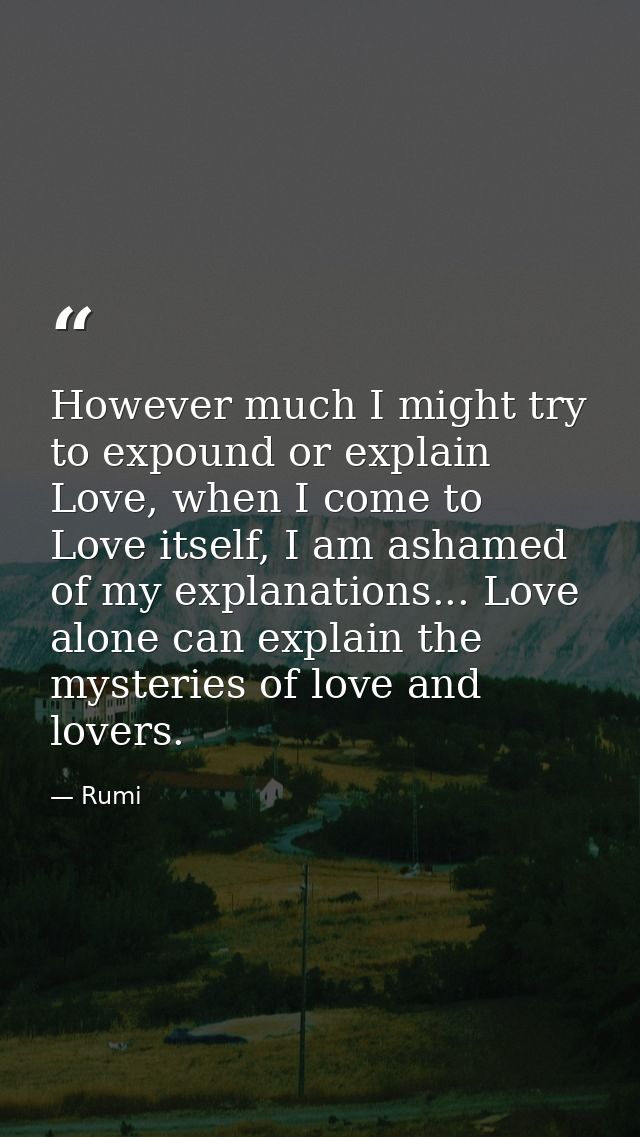 However much I might try to expound or explain Love, when I come to Love itself, I am ashamed of my explanations... Love — Rumi