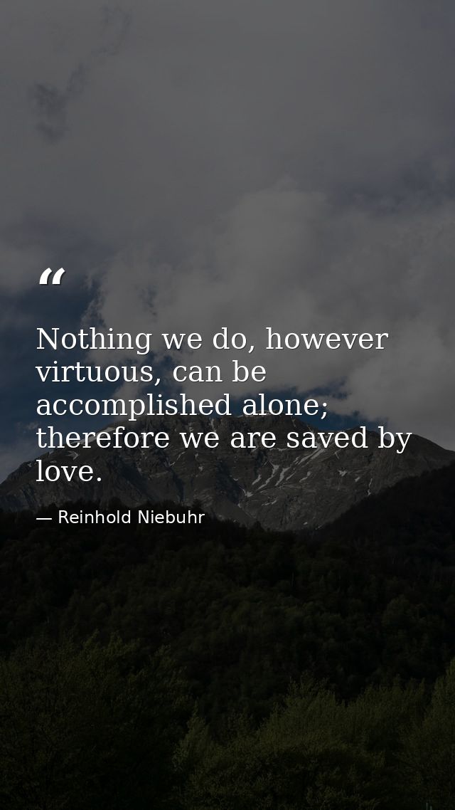 Nothing we do, however virtuous, can be accomplished alone; therefore we are saved by love. — Reinhold Niebuhr