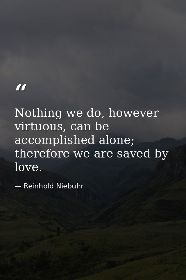 Nothing we do, however virtuous, can be accomplished alone; therefore we are saved by love. — Reinhold Niebuhr