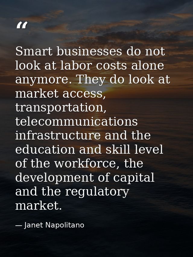 Smart businesses do not look at labor costs alone anymore. They do look at market access, transportation, telecommunicat — Janet Napolitano