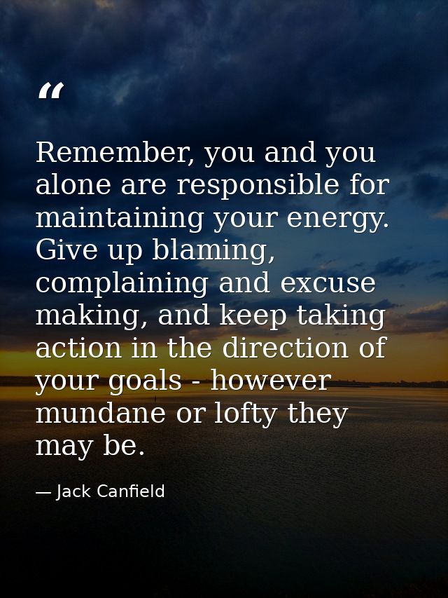 Remember, you and you alone are responsible for maintaining your energy. Give up blaming, complaining and excuse making, — Jack Canfield