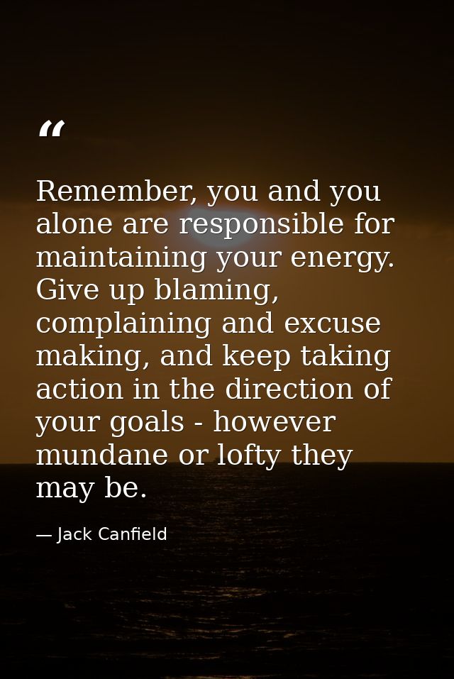 Remember, you and you alone are responsible for maintaining your energy. Give up blaming, complaining and excuse making, — Jack Canfield