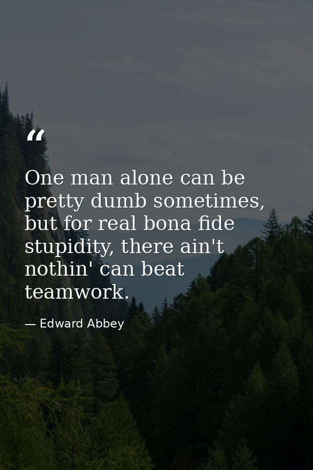 One man alone can be pretty dumb sometimes, but for real bona fide stupidity, there ain't nothin' can beat teamwork. — Edward Abbey