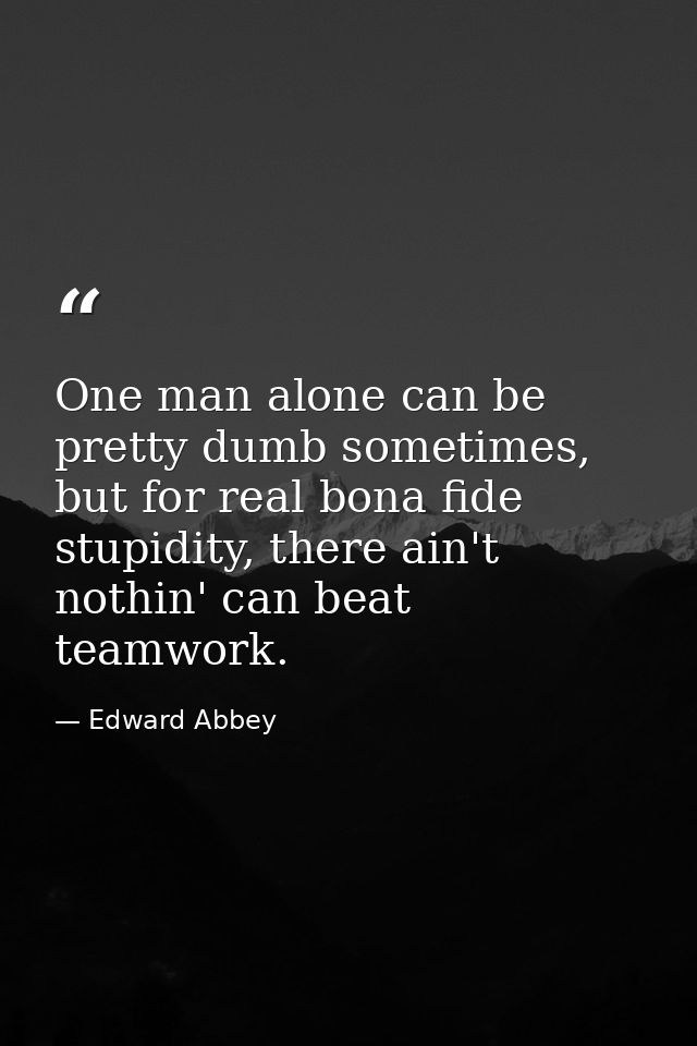One man alone can be pretty dumb sometimes, but for real bona fide stupidity, there ain't nothin' can beat teamwork. — Edward Abbey