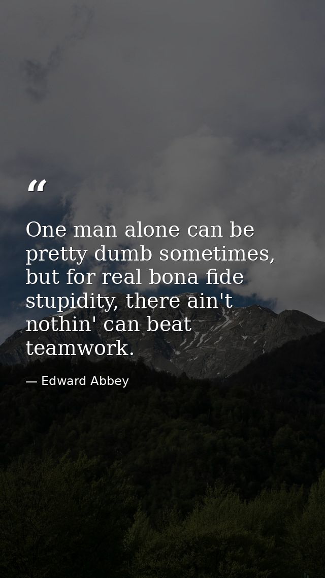 One man alone can be pretty dumb sometimes, but for real bona fide stupidity, there ain't nothin' can beat teamwork. — Edward Abbey