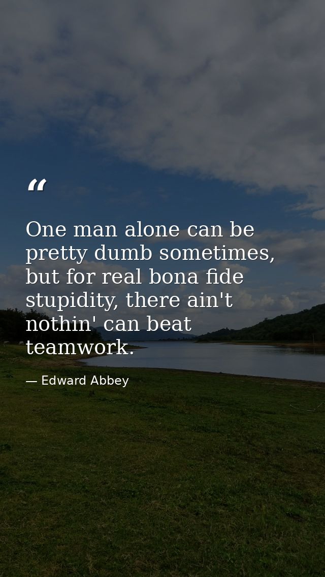 One man alone can be pretty dumb sometimes, but for real bona fide stupidity, there ain't nothin' can beat teamwork. — Edward Abbey