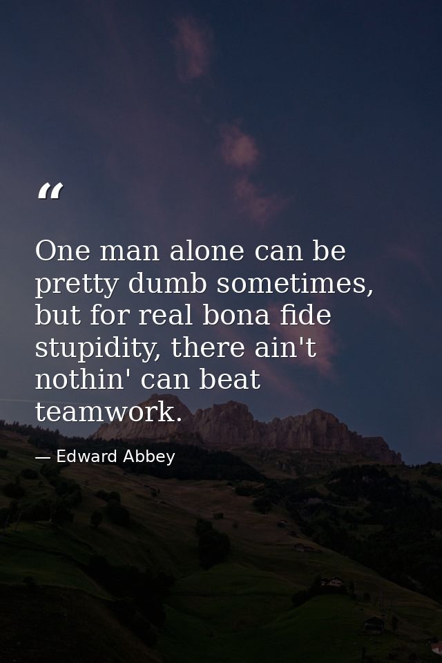 One man alone can be pretty dumb sometimes, but for real bona fide stupidity, there ain't nothin' can beat teamwork. — Edward Abbey